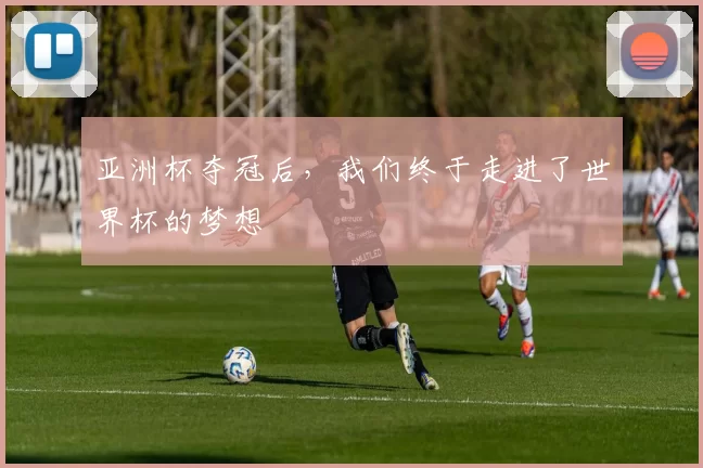 亚洲杯夺冠后,我们终于走进了世界杯的梦想