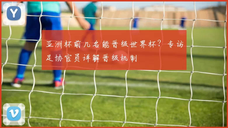 亚洲杯前几名能晋级世界杯?专访足协官员详解晋级机制