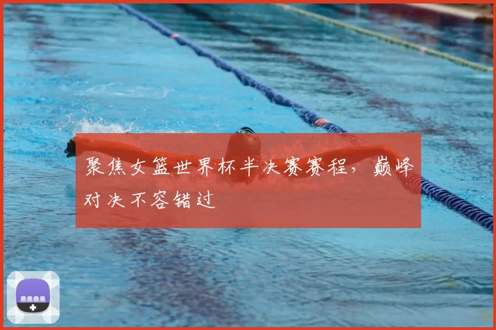 聚焦女篮世界杯半决赛赛程,巅峰对决不容错过