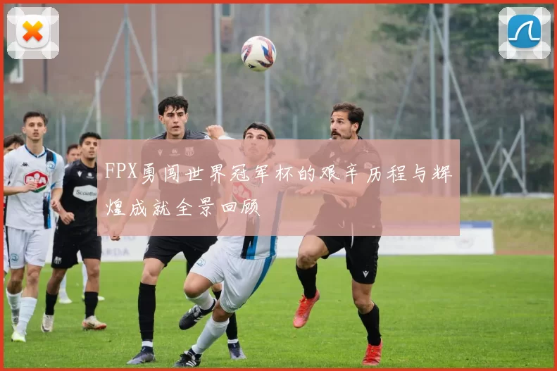 FPX勇闯世界冠军杯的艰辛历程与辉煌成就全景回顾