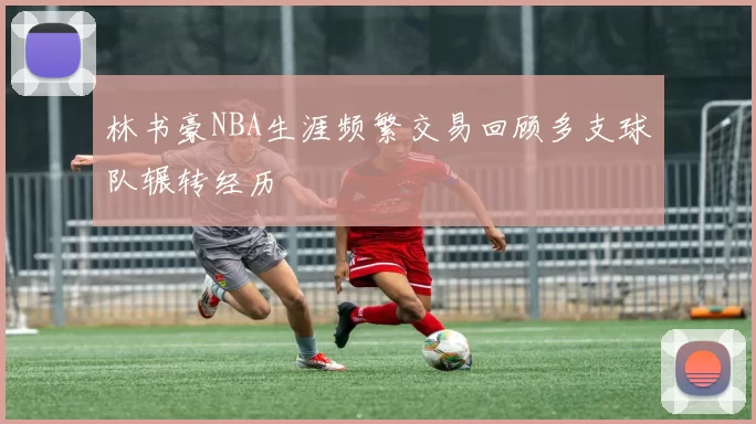 林书豪NBA生涯频繁交易回顾多支球队辗转经历