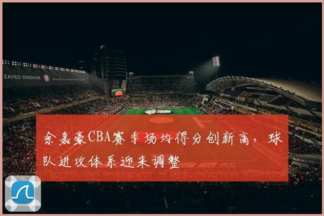 余嘉豪CBA赛季场均得分创新高,球队进攻体系迎来调整