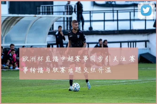 欧洲杯直播中超赛事同步引关注 赛事转播与联赛话题交织升温