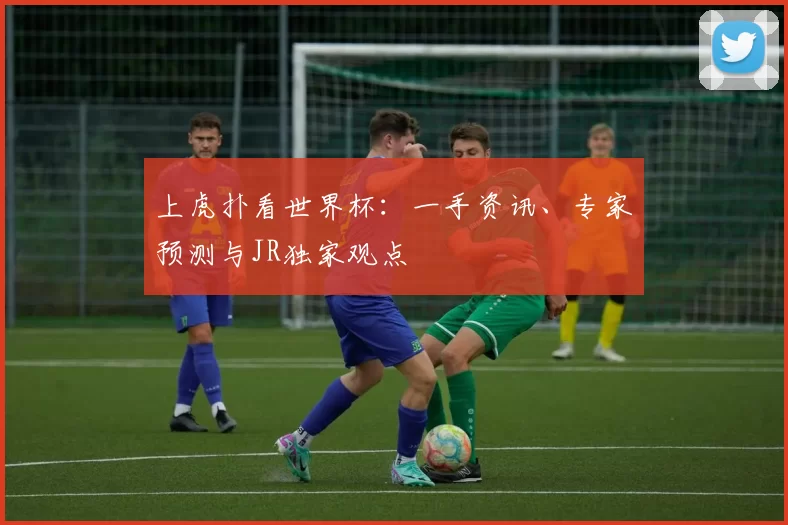 上虎扑看世界杯:一手资讯、专家预测与JR独家观点