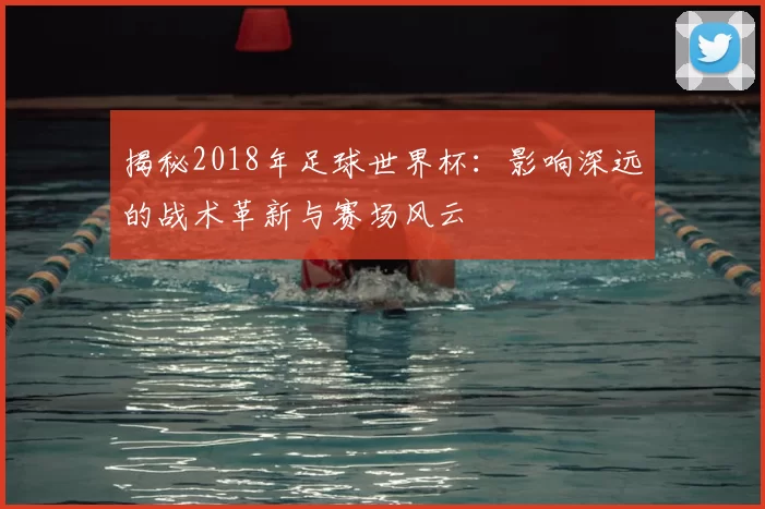 揭秘2018年足球世界杯:影响深远的战术革新与赛场风云