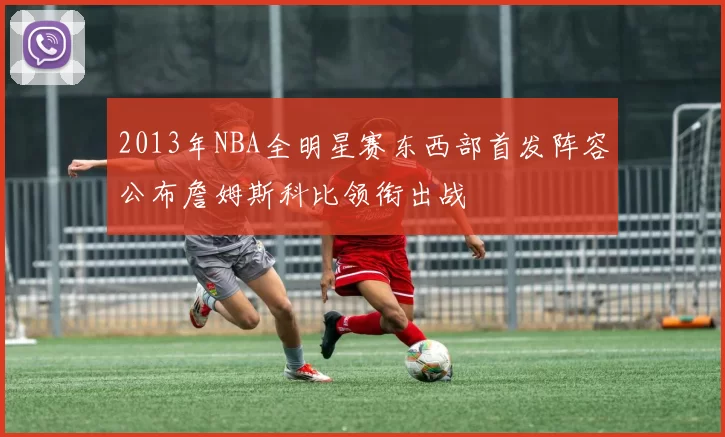 2013年NBA全明星赛东西部首发阵容公布詹姆斯科比领衔出战