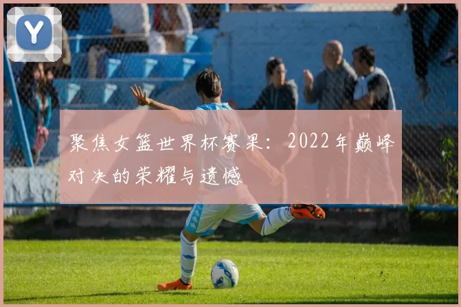 聚焦女篮世界杯赛果:2022年巅峰对决的荣耀与遗憾