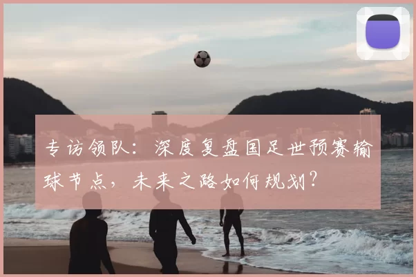 专访领队:深度复盘国足世预赛输球节点,未来之路如何规划?