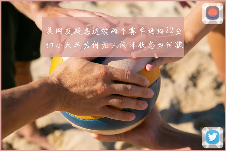 美网友疑惑连续两个赛季场均22分的小火车为何无人问津状态为何骤降