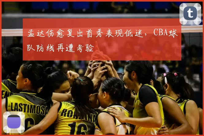 孟达伤愈复出首秀表现低迷,CBA球队防线再遭考验