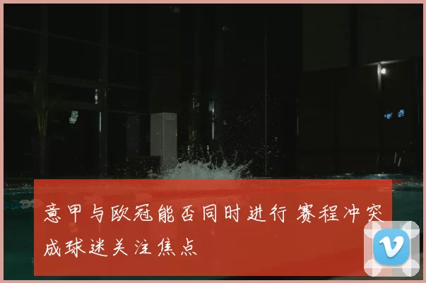 意甲与欧冠能否同时进行 赛程冲突成球迷关注焦点