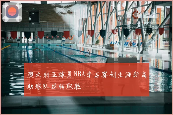 澳大利亚球员NBA季后赛创生涯新高助球队逆转取胜