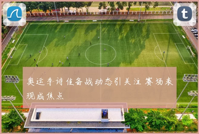 奥运李诗佳备战动态引关注 赛场表现成焦点