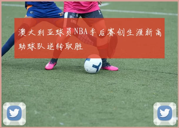 澳大利亚球员NBA季后赛创生涯新高助球队逆转取胜