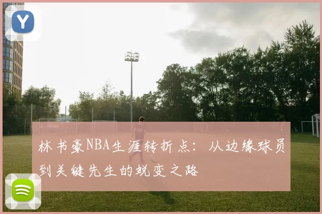 林书豪NBA生涯转折点：从边缘球员到关键先生的蜕变之路