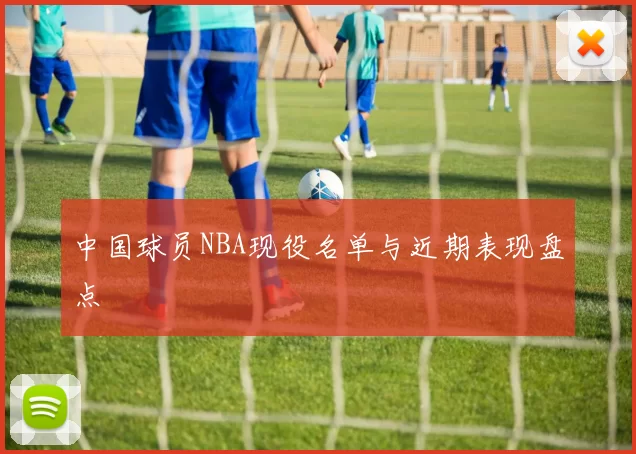 中国球员NBA现役名单与近期表现盘点
