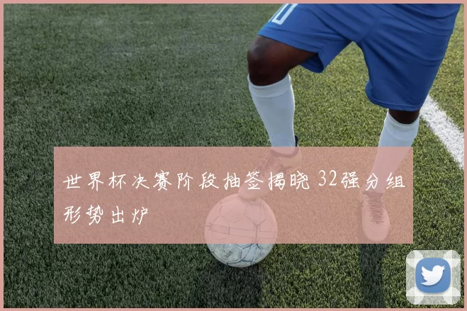 世界杯决赛阶段抽签揭晓 32强分组形势出炉