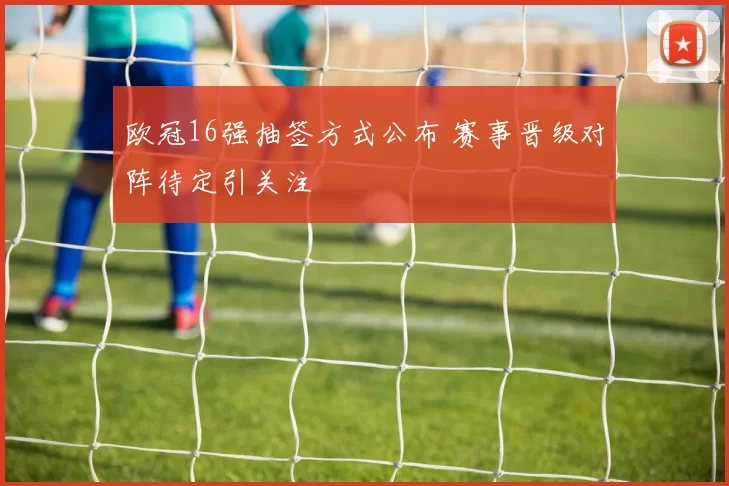 欧冠16强抽签方式公布 赛事晋级对阵待定引关注