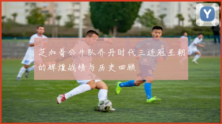 芝加哥公牛队乔丹时代三连冠王朝的辉煌战绩与历史回顾