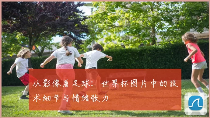从影像看足球:世界杯图片中的技术细节与情绪张力