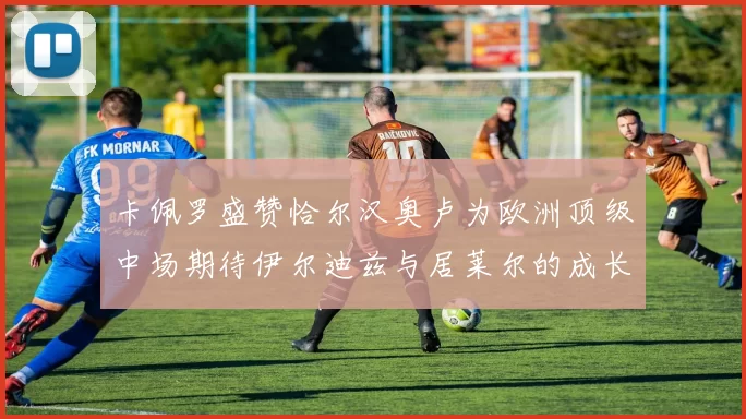 卡佩罗盛赞恰尔汉奥卢为欧洲顶级中场期待伊尔迪兹与居莱尔的成长
