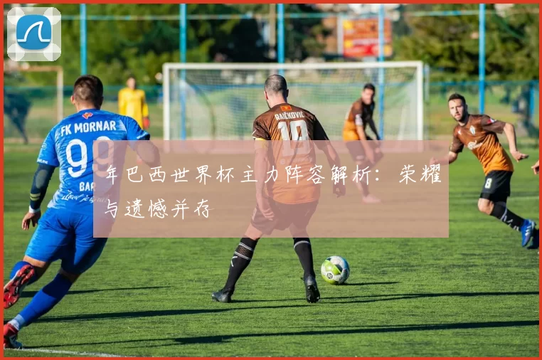 年巴西世界杯主力阵容解析:荣耀与遗憾并存