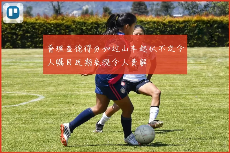 普理查德得分如过山车起伏不定令人瞩目近期表现令人费解