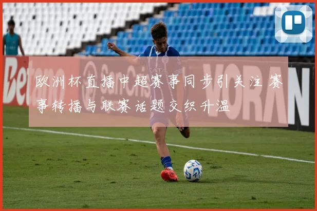 欧洲杯直播中超赛事同步引关注 赛事转播与联赛话题交织升温