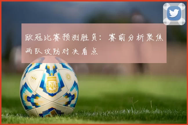 欧冠比赛预测胜负：赛前分析聚焦两队攻防对决看点
