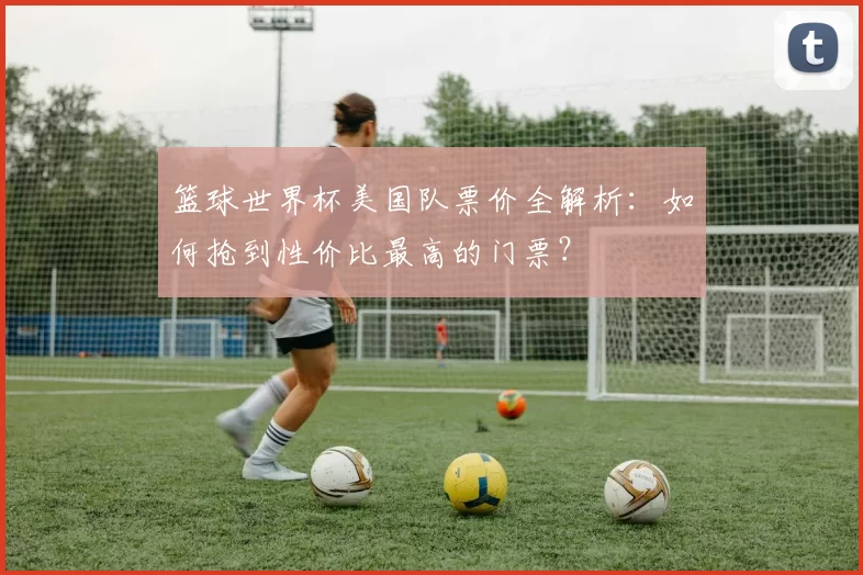 篮球世界杯美国队票价全解析：如何抢到性价比最高的门票？