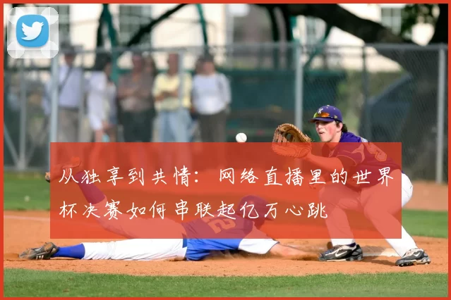 从独享到共情：网络直播里的世界杯决赛如何串联起亿万心跳
