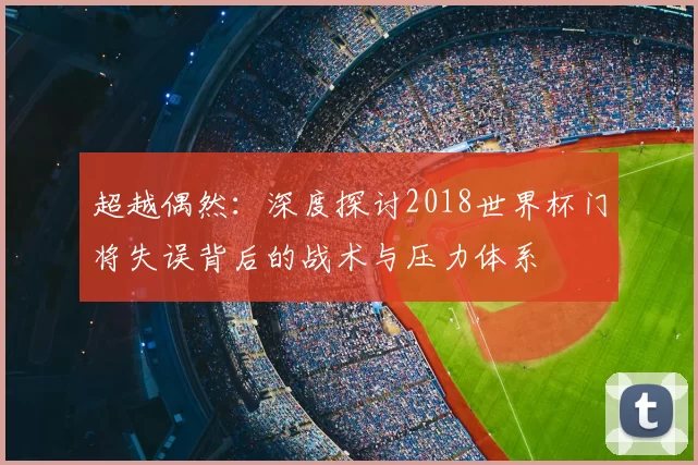 超越偶然:深度探讨2018世界杯门将失误背后的战术与压力体系