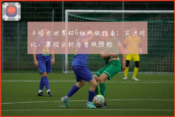 卡塔尔世界杯G组终极指南:实力对比、赛程分析与晋级预测