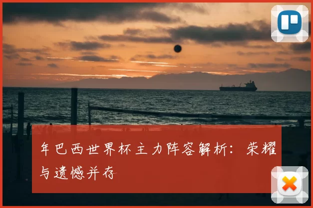 年巴西世界杯主力阵容解析:荣耀与遗憾并存
