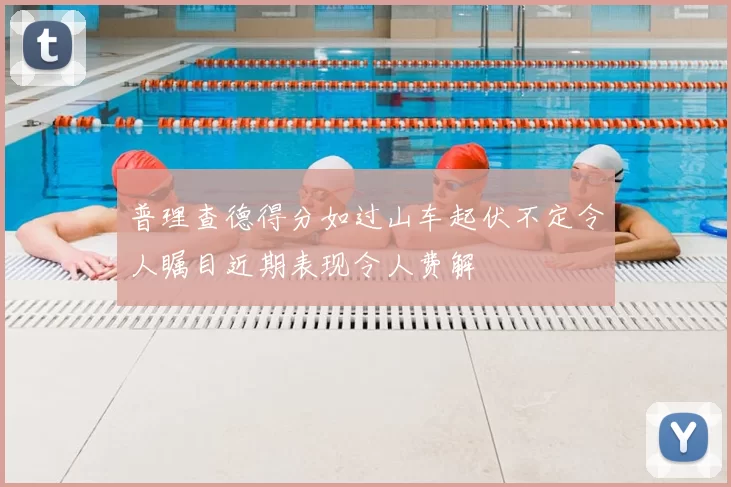 普理查德得分如过山车起伏不定令人瞩目近期表现令人费解