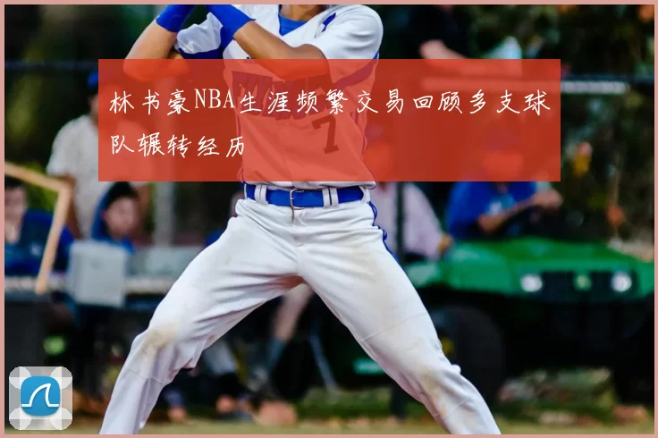 林书豪NBA生涯频繁交易回顾多支球队辗转经历