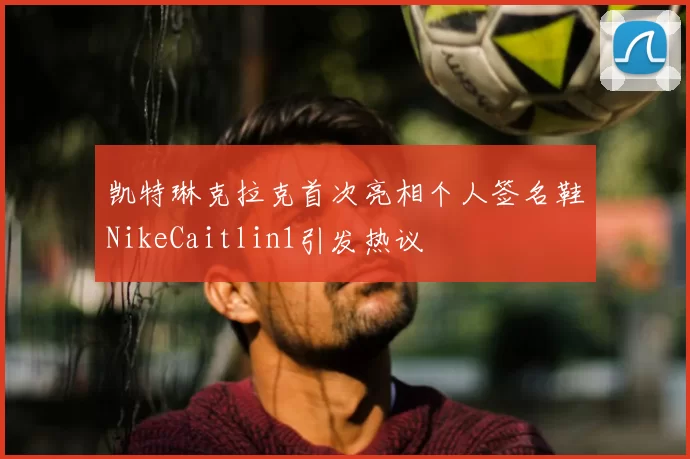 凯特琳克拉克首次亮相个人签名鞋NikeCaitlin1引发热议