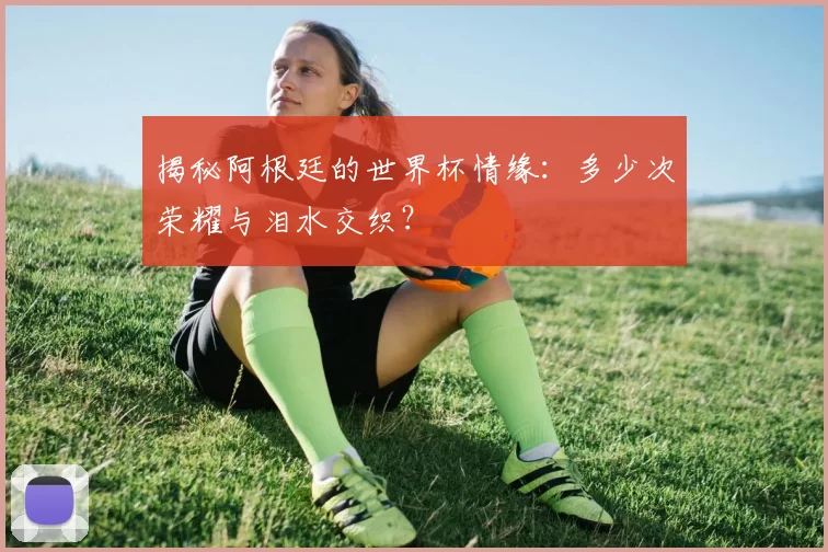 揭秘阿根廷的世界杯情缘:多少次荣耀与泪水交织?