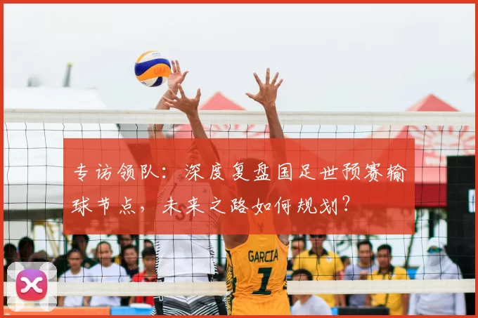 专访领队:深度复盘国足世预赛输球节点,未来之路如何规划?